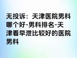 无投诉：天津医院男科哪个好-男科排名-天津看早泄比较好的医院男科
