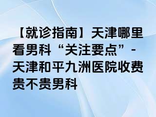 【就诊指南】天津哪里看男科“关注要点”-天津和平九洲医院收费贵不贵男科