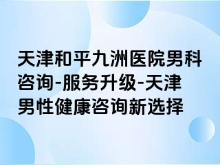 天津和平九洲医院男科咨询-服务升级-天津男性健康咨询新选择