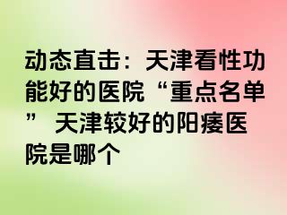 动态直击：天津看性功能好的医院“重点名单” 天津较好的阳痿医院是哪个