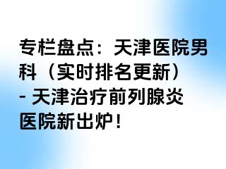 专栏盘点：天津医院男科（实时排名更新） - 天津治疗前列腺炎医院新出炉！