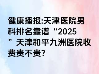 健康播报:天津医院男科排名靠谱“2025”天津和平九洲医院收费贵不贵?