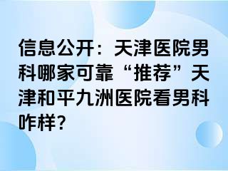 信息公开：天津医院男科哪家可靠“推荐”天津和平九洲医院看男科咋样？