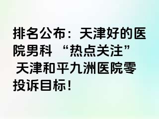 排名公布：天津好的医院男科 “热点关注” 天津和平九洲医院零投诉目标！