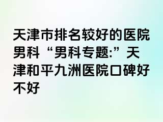 天津市排名较好的医院男科“男科专题:”天津和平九洲医院口碑好不好